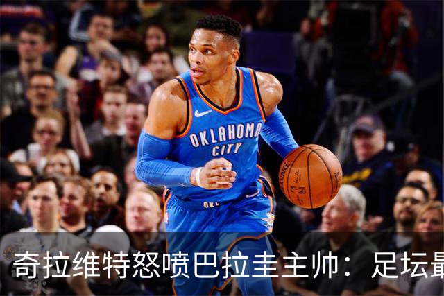 奇拉维特怒喷巴拉圭主帅：足坛最大骗子，接手时不知道球队水平？